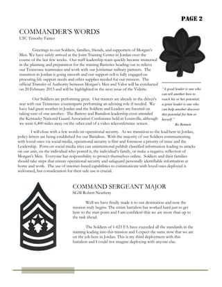 Page 2

COMMANDER’S WORDS
LTC Timothy Fanter

         Greetings to our Soldiers, families, friends, and supporters of Morgan’s
Men. We have safely arrived at the Joint Training Center in Jordan over the
course of the last few weeks. Our staff leadership team quickly became immersed
in the planning and preparation for the training Batteries heading out to relieve
our Tennessee teammates and work with our Jordanian military partners. The
transition in Jordan is going smooth and our support cell is fully engaged on
procuring life support needs and other supplies needed for our mission. The
official Transfer of Authority between Morgan’s Men and Valor will be conducted
on 20 February 2013 and will be highlighted in the next issue of the Vidette.     “A good leader is one who
                                                                                      can tell another how to
        Our Soldiers are performing great. Our trainers are already in the driver’s   reach his or her potential;
seat with our Tennessee counterparts performing an advising role if needed. We        a great leader is one who
have had great weather in Jordan and the Soldiers and Leaders are focused on          can help another discover
taking care of one another. The Battery and Battalion leadership even attended        this potential for him or
the Kentucky National Guard Association Conference held in Louisville, although       herself.”
we were 6,400 miles away on the other end of a video teleconference screen.                - Bo Bennett

        I will close with a few words on operational security. As we transition to the lead here in Jordan,
policy letters are being established for our Battalion. With the majority of our Soldiers communicating
with loved ones via social media, operational security is first and foremost a priority of mine and the
Leadership. Posts on social media sites can unintentional publish classified information leading to attacks
on our unit, on the individual who posted it, the individual’s family, or make a negative reflection of
Morgan’s Men. Everyone has responsibility to protect themselves online. Soldiers and their families
should take steps that ensure operational security and safeguard personally identifiable information at
home and work. The use of internet-based capabilities to communicate with loved ones deployed is
welcomed, but consideration for their safe use is crucial.


                                 COMMAND SERGEANT MAJOR
                                 SGM Robert Neathery

                                         Well we have finally made it to our destination and now the
                                 mission truly begins. The entire battalion has worked hard just to get
                                 here to the start point and I am confident that we are more than up to
                                 the task ahead.

                                         The Soldiers of 1-623 FA have exceeded all the standards in the
                                 training leading into this mission and I expect the same now that we are
                                 on the job here in Jordan. This is my third deployment with this
                                 battalion and I could not imagine deploying with anyone else.
 