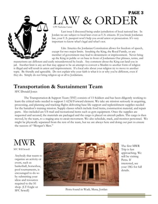 Page 3

                                   LAW & ORDER
                                   CPT Nicholas Carter

                                          Last issue I discussed being under jurisdiction of local national law. In
                                  Jordan we are subject to local laws even as U.S. citizens. If you break Jordanian
                                  law, your U.S. passport won’t help you avoid arrest or prosecution. It’s very
                                  important to know what’s legal and what’s not.

                                              Like America the Jordanian Constitution allows for freedom of speech,
                                      except for two major limits. Insulting the King, the Royal Family, or any
                                      member of government may lead to detainment or imprisonment. Never bring
                                      up the King in public or on base in front of Jordanians Our phrases, terms, and
                                      mannerisms
mannerisms are different and easily misunderstood by locals. Any comment about the King can land you in
jail. Another limit is any act that may appear to be an attempt to convert a Muslim to another form of religion
is illegal and will result in arrest and imprisonment. If a local asks about your religion try to move to another
topic. Be friendly and agreeable. Do not explain why your faith is what it is or why you’re different, even if
they do. Simply do not bring religion up at all to Jordanians.



Transportation & Sustainment Team
 SFC Donald Jones

         The Transportation & Support Team (TST) consists of 15 Soldiers and has been diligently working to
 learn the critical tasks needed to support 1-623d Forward element. We take are mission seriously in acquiring,
 processing, and planning and tracking flights delivering base life support and replenishment supplies needed
 for the battalion’s training mission. Supply classes which include food items, construction material, and repair
 parts. Also included are US mail and recreational items such as gym equipment. Once the supplies are
 requested and secured, the materials are packaged and the cargo is placed on aircraft pallets. The cargo is then
 moved, by the team, to a staging area to await movement. We also schedule, track, and monitor personnel. We
 might be physically separated from the rest of the team, but we are always here and doing our part to ensure
 the success of “Morgan’s Men.”




MWR                                                                                              The first MWR
SFC Will Sewell                                                                                  Trip is fast
                                                                                                 approaching. We
 Anybody that wants to                                                                           will be visiting
 organize an activity or                                                                         Petra. If
 event, such as                                                                                  interested, see
 basketball, horseshoe,                                                                          your 1SG for full
 pool tournaments, is                                                                            details.
 encouraged to do so
 by submitting your
 ideas and resources
 required to the S1
 shop. (LT Engle or
 SFC Sewell)                                   Petra found in Wadi, Musa, Jordan
 