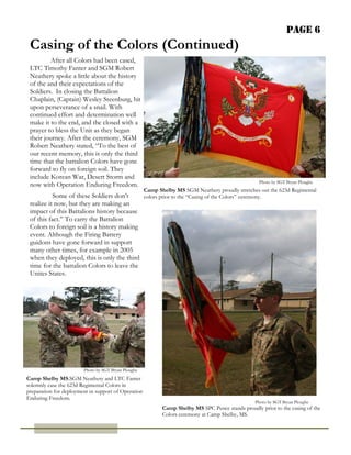 Page 6
 Casing of the Colors (Continued)
         After all Colors had been cased,
 LTC Timothy Fanter and SGM Robert
 Neathery spoke a little about the history
 of the and their expectations of the
 Soldiers. In closing the Battalion
 Chaplain, (Captain) Wesley Steenburg, hit
 upon perseverance of a snail. With
 continued effort and determination well
 make it to the end, and the closed with a
 prayer to bless the Unit as they began
 their journey. After the ceremony, SGM
 Robert Neathery stated, “To the best of
 our recent memory, this is only the third
 time that the battalion Colors have gone
 forward to fly on foreign soil. They
 include Korean War, Desert Storm and
                                                                                                    Photo by SGT Bryan Ploughe
 now with Operation Enduring Freedom.
                                                     Camp Shelby MS SGM Neathery proudly stretches out the 623d Regimental
           Some of these Soldiers don’t     colors prior to the “Casing of the Colors” ceremony.
 realize it now, but they are making an
 impact of this Battalions history because
 of this fact.” To carry the Battalion
 Colors to foreign soil is a history making
 event. Although the Firing Battery
 guidons have gone forward in support
 many other times, for example in 2005
 when they deployed, this is only the third
 time for the battalion Colors to leave the
 Unites States.




                        Photo by SGT Bryan Ploughe
Camp Shelby MS.SGM Neathery and LTC Fanter
solemnly case the 623d Regimental Colors in
preparation for deployment in support of Operation
Enduring Freedom.
                                                                                                  Photo by SGT Bryan Ploughe
                                                            Camp Shelby MS SPC Pence stands proudly prior to the casing of the
                                                            Colors ceremony at Camp Shelby, MS.
 