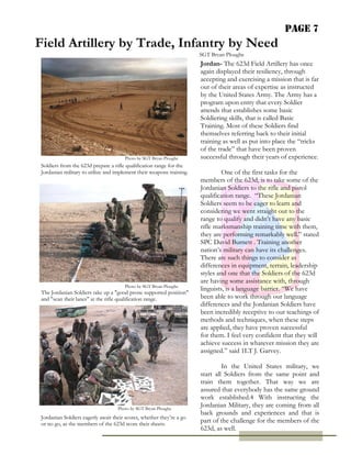 Page 7
Field Artillery by Trade, Infantry by Need
                                                                       SGT Bryan Ploughe
                                                                       Jordan- The 623d Field Artillery has once
                                                                       again displayed their resiliency, through
                                                                       accepting and exercising a mission that is far
                                                                       out of their areas of expertise as instructed
                                                                       by the United States Army. The Army has a
                                                                       program upon entry that every Soldier
                                                                       attends that establishes some basic
                                                                       Soldiering skills, that is called Basic
                                                                       Training. Most of these Soldiers find
                                                                       themselves referring back to their initial
                                                                       training as well as put into place the “tricks
                                                                       of the trade” that have been proven
                                       Photo by SGT Bryan Ploughe      successful through their years of experience.
 Soldiers from the 623d prepare a rifle qualification range for the
 Jordanian military to utilize and implement their weapons training.            One of the first tasks for the
                                                                       members of the 623d, is to take some of the
                                                                       Jordanian Soldiers to the rifle and pistol
                                                                       qualification range. “These Jordanian
                                                                       Soldiers seem to be eager to learn and
                                                                       considering we went straight out to the
                                                                       range to qualify and didn’t have any basic
                                                                       rifle marksmanship training time with them,
                                                                       they are performing remarkably well.” stated
                                                                       SPC David Burnett . Training another
                                                                       nation’s military can have its challenges.
                                                                       There are such things to consider as
                                                                       differences in equipment, terrain, leadership
                                                                       styles and one that the Soldiers of the 623d
                                                                       are having some assistance with, through
                                       Photo by SGT Bryan Ploughe
                                                                       linguists, is a language barrier. “We have
 The Jordanian Soldiers take up a "good prone supported position"
 and "scan their lanes" at the rifle qualification range.              been able to work through our language
                                                                       differences and the Jordanian Soldiers have
                                                                       been incredibly receptive to our teachings of
                                                                       methods and techniques, when these steps
                                                                       are applied, they have proven successful
                                                                       for them. I feel very confident that they will
                                                                       achieve success in whatever mission they are
                                                                       assigned.” said 1LT J. Garvey.

                                                                                In the United States military, we
                                                                       start all Soldiers from the same point and
                                                                       train them together. That way we are
                                                                       assured that everybody has the same ground
                                                                       work established.4 With instructing the
                                    Photo by SGT Bryan Ploughe
                                                                       Jordanian Military, they are coming from all
                                                                       back grounds and experiences and that is
 Jordanian Soldiers eagerly await their scores, whether they’re a go
 or no go, as the members of the 623d score their sheets.
                                                                       part of the challenge for the members of the
                                                                       623d, as well.
 