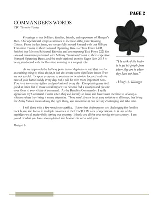 Page 2
COMMANDER’S WORDS
LTC Timothy Fanter
“The task of the leader
is to get his people from
where they are to where
they have not been.”
- Henry A. Kissinger
Greetings to our Soldiers, families, friends, and supporters of Morgan’s
Men. Our operational tempo continues to increase at the Joint Training
Center. From the last issue, we successfully moved forward with our Military
Transition Teams to their Forward Operating Bases for Task Force 240B,
finished our Mission Rehearsal Exercise and are preparing Task Force 222I for
onward movement partnered with Military Transition Teams to their respective
Forward Operating Bases, and the multi-national exercise Eager Lion 2013 is
being conducted with the Battalion assisting in a support role.
As we approach the halfway point in our deployment and that may be
an exciting thing to think about, it can also create some significant issues if we
are not careful. I expect everyone to continue to be mission focused and take
care of your battle buddy every day, but it will be even more important now.
You have to remain vigilant and professional every day. Complaining may feel
good at times but to make a real impact you need to find a solution and present
your ideas to your chain of command. As the Battalion Commander, I really
Morgan 6
appreciate my Command Teams when they can identify an issue and have taken the time to develop a
solution when they bring it to my attention. There won’t always be an easy solution to all issues, but living
the Army Values means doing the right thing, and sometimes it can be very challenging and take time.
I will close with a few words on sacrifice. I know that deployments are challenging for families
back home and for us in multiple countries in the CENTCOM area of operations. It is one of the
sacrifices we all make while serving our country. I thank you all for your service to our country. I am
proud of what you have accomplished and honored to serve with you.
 