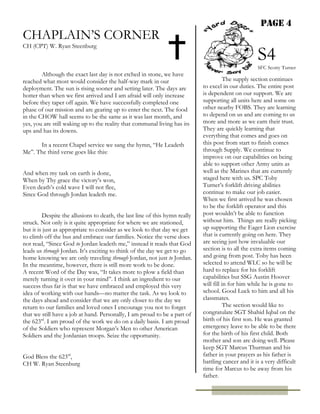 PAGE 4
CHAPLAIN’S CORNER
CH (CPT) W. Ryan Steenburg
Although the exact last day is not etched in stone, we have
reached what most would consider the half-way mark in our
deployment. The sun is rising sooner and setting later. The days are
hotter than when we first arrived and I am afraid will only increase
before they taper off again. We have successfully completed one
phase of our mission and are gearing up to enter the next. The food
in the CHOW hall seems to be the same as it was last month, and
yes, you are still waking up to the reality that communal living has its
ups and has its downs.
In a recent Chapel service we sang the hymn, “He Leadeth
Me”. The third verse goes like this:
And when my task on earth is done,
When by Thy grace the victory’s won,
Even death’s cold wave I will not flee,
Since God through Jordan leadeth me.
Despite the allusions to death, the last line of this hymn really
struck. Not only is it quite appropriate for where we are stationed,
but it is just as appropriate to consider as we look to that day we get
to climb off the bus and embrace our families. Notice the verse does
not read, “Since God to Jordan leadeth me,” instead it reads that God
leads us through Jordan. It’s exciting to think of the day we get to go
home knowing we are only traveling through Jordan, not just to Jordan.
In the meantime, however, there is still more work to be done.
A recent Word of the Day was, “It takes more to plow a field than
merely turning it over in your mind”. I think an ingredient to our
success thus far is that we have embraced and employed this very
idea of working with our hands—no matter the task. As we look to
the days ahead and consider that we are only closer to the day we
return to our families and loved ones I encourage you not to forget
that we still have a job at hand. Personally, I am proud to be a part of
the 623rd
. I am proud of the work we do on a daily basis. I am proud
of the Soldiers who represent Morgan’s Men to other American
Soldiers and the Jordanian troops. Seize the opportunity.
God Bless the 623rd
,
CH W. Ryan Steenburg
The supply section continues
to excel in our duties. The entire post
is dependent on our support. We are
supporting all units here and some on
other nearby FOBS. They are learning
to depend on us and are coming to us
more and more as we earn their trust.
They are quickly learning that
everything that comes and goes on
this post from start to finish comes
through Supply. We continue to
improve on our capabilities on being
able to support other Army units as
well as the Marines that are currently
staged here with us. SPC Toby
Turner’s forklift driving abilities
continue to make our job easier.
When we first arrived he was chosen
to be the forklift operator and this
post wouldn’t be able to function
without him. Things are really picking
up supporting the Eager Lion exercise
that is currently going on here. They
are seeing just how invaluable our
section is to all the extra items coming
and going from post. Toby has been
selected to attend WLC so he will be
hard to replace for his forklift
capabilities but SSG Austin Hoover
will fill in for him while he is gone to
school. Good Luck to him and all his
classmates.
The section would like to
congratulate SGT Shahid Iqbal on the
birth of his first son. He was granted
emergency leave to be able to be there
for the birth of his first child. Both
mother and son are doing well. Please
keep SGT Marcus Thurman and his
father in your prayers as his father is
battling cancer and it is a very difficult
time for Marcus to be away from his
father.
S4
SFC Scotty Turner
 