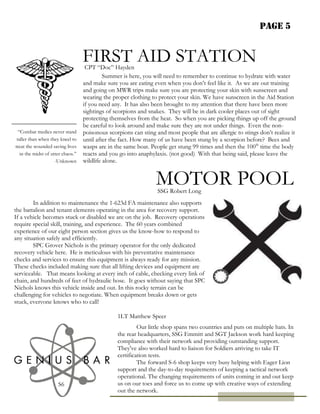 Page 5
“Combat medics never stand
taller than when they kneel to
treat the wounded saving lives
in the midst of utter chaos.”
-Unknown
FIRST AID STATION
MOTOR POOL
S6
Summer is here, you will need to remember to continue to hydrate with water
and make sure you are eating even when you don’t feel like it. As we are out training
and going on MWR trips make sure you are protecting your skin with sunscreen and
wearing the proper clothing to protect your skin. We have sunscreen in the Aid Station
if you need any. It has also been brought to my attention that there have been more
sightings of scorpions and snakes. They will be in dark cooler places out of sight
protecting themselves from the heat. So when you are picking things up off the ground
be careful to look around and make sure they are not under things. Even the non-
poisonous scorpions can sting and most people that are allergic to stings don’t realize it
until after the fact. How many of us have been stung by a scorpion before? Bees and
wasps are in the same boat. People get stung 99 times and then the 100th
time the body
reacts and you go into anaphylaxis. (not good) With that being said, please leave the
wildlife alone.
CPT “Doc” Hayden
In addition to maintenance the 1-623d FA maintenance also supports
the battalion and tenant elements operating in the area for recovery support.
If a vehicle becomes stuck or disabled we are on the job. Recovery operations
require special skill, training, and experience. The 60 years combined
experience of our eight person section gives us the know-how to respond to
any situation safely and efficiently.
SPC Grover Nichols is the primary operator for the only dedicated
recovery vehicle here. He is meticulous with his preventative maintenance
checks and services to ensure this equipment is always ready for any mission.
These checks included making sure that all lifting devices and equipment are
serviceable. That means looking at every inch of cable, checking every link of
chain, and hundreds of feet of hydraulic hose. It goes without saying that SPC
Nichols knows this vehicle inside and out. In this rocky terrain can be
challenging for vehicles to negotiate. When equipment breaks down or gets
stuck, everyone knows who to call!
SSG Robert Long
Our little shop spans two countries and puts on multiple hats. In
the rear headquarters, SSG Emmitt and SGT Jackson work hard keeping
compliance with their network and providing outstanding support.
They've also worked hard to liaison for Soldiers arriving to take IT
certification tests.
The forward S-6 shop keeps very busy helping with Eager Lion
support and the day-to-day requirements of keeping a tactical network
operational. The changing requirements of units coming in and out keep
us on our toes and force us to come up with creative ways of extending
out the network.
1LT Matthew Speer
 
