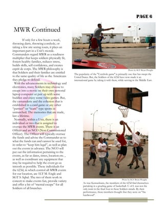 Page 6
If only for a few hours a week,
throwing darts, throwing cornhole, or
taking a few site seeing tours, it plays an
important part in a Unit’s morale.
Commanders regard MWR as a readiness
multiplier that keeps soldiers physically fit,
fosters healthy families, reduces stress,
builds skills, self-confidence, and creates
esprit de corps. The MWR philosophy is
that Soldiers and their families are entitled
to the same quality of life as the Americans
they pledge to defend.
With the advancements in technology and
electronics, many Soldiers may choose to
escape into a movie on their own personal
laptop computer or pair up with some
buddies and enjoy some video games. But,
the camaraderie and the cohesion that is
established in a card game or any other
“partner” or “team” type sports in
unmatched. The memories that are made,
last a lifetime.
Normally, within a Unit, there is an
individual or two that is assigned to
oversee the MWR events. There is an
Officer and an NCO (Non-Commissioned
Officer). The Officer will typically oversee
the funds and advise the Commander as to
what the funds can and cannot be used for,
in order to “keep him legal”, as well as plan
out the events in advance. The NCO will
put out the information pertaining to the
events, as far as dates, times, location etc. ,
as well as coordinate any equipment that
may be required to help the event go as
smooth as possible. These individuals for
the 623d, in which control all MWR events
for our location, are 1LT M. Engle and
SGT S. Iqbal. The two of them work in
concert to make events fun, provide variety
and offer a bit of “mental escape” for all
Soldiers of all branches.
As true Kentuckians, the members of the 623d find themselves
partaking in a grueling game of basketball. U of L was not the
only team in the final four in these Soldiers minds. By their
performance, these members thought that they were on "the
hardwood".
MWR Continued
Photo by SGT Bryan Ploughe
The popularity of the "Cornhole game" is primarily one that has swept the
United States. But, the Soldiers of the 623d have now made it an
international game by taking it with them, while serving in the Middle East.
Photo by SGT Bryan Ploughe
 