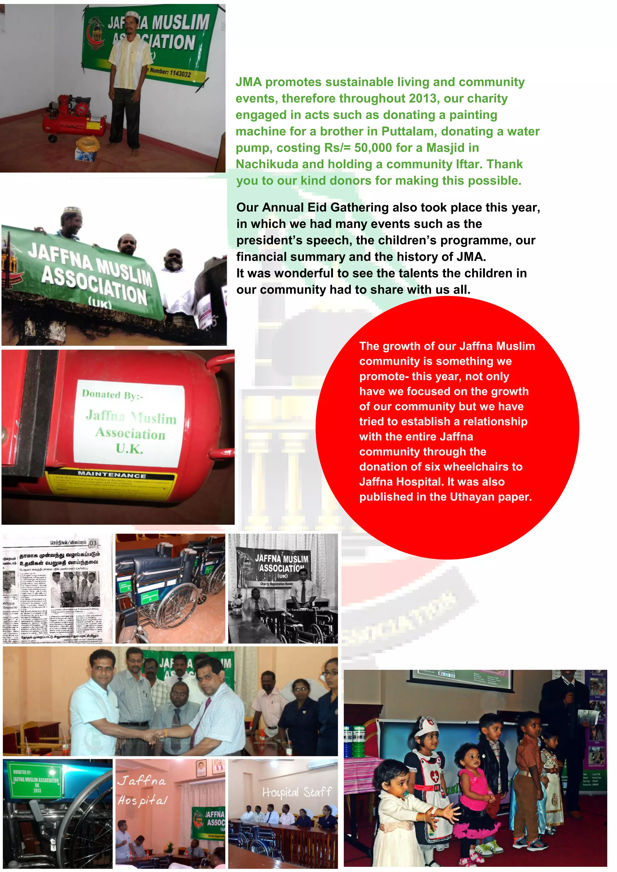 The growth of our Jaffna Muslim
community is something we
promote- this year, not only
have we focused on the growth
of our community but we have
tried to establish a relationship
with the entire Jaffna
community through the
donation of six wheelchairs to
Jaffna Hospital. It was also
published in the Uthayan paper.
JMA promotes sustainable living and community
events, therefore throughout 2013, our charity
engaged in acts such as donating a painting
machine for a brother in Puttalam, donating a water
pump, costing Rs/= 50,000 for a Masjid in
Nachikuda and holding a community Iftar. Thank
you to our kind donors for making this possible.
Our Annual Eid Gathering also took place this year,
in which we had many events such as the
president’s speech, the children’s programme, our
financial summary and the history of JMA.
It was wonderful to see the talents the children in
our community had to share with us all.
 
