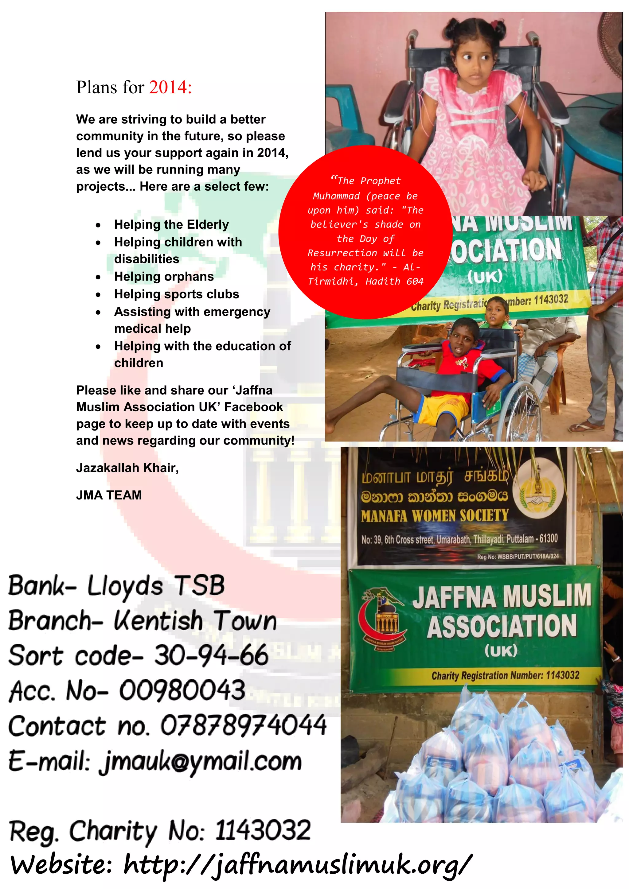 Plans for 2014:
We are striving to build a better
community in the future, so please
lend us your support again in 2014,
as we will be running many
projects... Here are a select few:
 Helping the Elderly
 Helping children with
disabilities
 Helping orphans
 Helping sports clubs
 Assisting with emergency
medical help
 Helping with the education of
children
Please like and share our ‘Jaffna
Muslim Association UK’ Facebook
page to keep up to date with events
and news regarding our community!
Jazakallah Khair,
JMA TEAM
“The Prophet
Muhammad (peace be
upon him) said: "The
believer's shade on
the Day of
Resurrection will be
his charity." - Al-
Tirmidhi, Hadith 604
Website: http://jaffnamuslimuk.org/
 