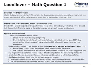 Loonilever – Math Question 1
Question for Interviewee:
What is B&G’s current market share? If it maintains the status quo (same marketing expenditures, no dramatic new
product launches etc.), will its market share go up, go down or stay constant in two years time?
Information to Be Provided When Interviewee Asks:
Show Exhibit 1 (proactively) and ask the question listed above - Show Exhibit 2 (only if asked for) - Show Exhibit 3
(only if asked for ): This is not crucial to the solution anyway, but can really impress an interviewer
Approach and Solution
● A strong candidate’s first reaction will be:
○ China’s skincare market is large and growing
○ Given B&G‟s high market share, it could be a challenging market to break into given B&G‟s deep
pockets and the skincare category’s high profitability. B&G will probably guard their share very
aggressively.
● Answer to Math Question 1: See solution on later slide (CANDIDATE SHOULD ROUND INTELLIGENTLY!!)
○ Approach Part 1: B&G Current market share = B&G revenue/current market size
○ Part 2: Project market revenue, B&G revenue, and overall B&G share over two years using growth rates.
● Key insight: B&G’s overall share declines because it has the largest share of a slow-growing market. The
contribution of the sub-segments will change in two years, and therefore, so will B&G’s overall share
● Conclusion: Loonilever should enter the Anti-ageing segment because:
a) It satisfies the $100M criteria b) The AA segment offers a significant upside because it’s growing at 20%
c) The sub-segment also has the highest margins (85%), a clear plus point for Loonilever.
101
 