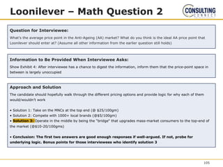 Loonilever – Math Question 2
Question for Interviewee:
What’s the average price point in the Anti-Ageing (AA) market? What do you think is the ideal AA price point that
Loonilever should enter at? (Assume all other information from the earlier question still holds)
Information to Be Provided When Interviewee Asks:
Show Exhibit 4: After interviewee has a chance to digest the information, inform them that the price-point space in
between is largely unoccupied
Approach and Solution
The candidate should hopefully walk through the different pricing options and provide logic for why each of them
would/wouldn’t work
• Solution 1: Take on the MNCs at the top end (@ $25/100gm)
• Solution 2: Compete with 1000+ local brands (@$5/100gm)
• Solution 3: Operate in the middle by being the “bridge‟ that upgrades mass-market consumers to the top-end of
the market (@$10-20/100gms)
• Conclusion: The first two answers are good enough responses if well-argued. If not, probe for
underlying logic. Bonus points for those interviewees who identify solution 3
105
 
