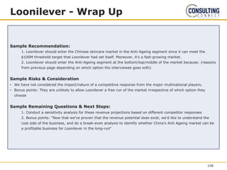 Loonilever - Wrap Up
Sample Recommendation:
1. Loonilever should enter the Chinese skincare market in the Anti-Ageing segment since it can meet the
$100M threshold target that Loonilever had set itself. Moreover, it’s a fast-growing market.
2. Loonilever should enter the Anti-Ageing segment at the bottom/top/middle of the market because: (reasons
from previous page depending on which option the interviewee goes with)
Sample Risks & Consideration
• We have not considered the impact/nature of a competitive response from the major multinational players.
• Bonus points: They are unlikely to allow Loonilever a free run of the market irrespective of which option they
choose
Sample Remaining Questions & Next Steps:
1. Conduct a sensitivity analysis for these revenue projections based on different competitor responses
2. Bonus points: “Now that we’ve proven that the revenue potential does exist, we’d like to understand the
cost side of the business, and do a break-even analysis to identify whether China’s Anti Ageing market can be
a profitable business for Loonilever in the long-run‟
108
 