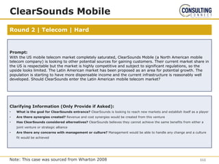 Round 2 | Telecom | Hard
ClearSounds Mobile
Prompt:
With the US mobile telecom market completely saturated, ClearSounds Mobile (a North American mobile
telecom company) is looking to other potential sources for gaining customers. Their current market share in
the US is respectable but the market is highly competitive and subject to significant regulations, so the
upside looks limited. The Latin American market has been proposed as an area for potential growth. The
population is starting to have more dispensable income and the current infrastructure is reasonably well
developed. Should ClearSounds enter the Latin American mobile telecom market?
Clarifying Information (Only Provide if Asked):
• What is the goal for ClearSounds entrance? ClearSounds is looking to reach new markets and establish itself as a player
• Are there synergies created? Revenue and cost synergies would be created from this venture
• Has ClearSounds considered alternatives? ClearSounds believes they cannot achieve the same benefits from either a
joint venture or strategic alliance
• Are there any concerns with management or culture? Management would be able to handle any change and a culture
fit would be achieved
111
Note: This case was sourced from Wharton 2008
 