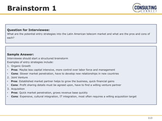 Brainstorm 1
Question for Interviewee:
What are the potential entry strategies into the Latin American telecom market and what are the pros and cons of
each?
Sample Answer:
Interviewee should start a structured brainstorm
Examples of entry strategies include:
1. Organic Growth
• Pros: Maybe less capital intensive, more control over labor force and management
• Cons: Slower market penetration, have to develop new relationships in new countries
2. Joint Venture
• Pros: Established market partner helps to grow the business, quick financial gains
• Cons: Profit sharing details must be agreed upon, have to find a willing venture partner
3. Acquisition
• Pros: Quick market penetration, grows revenue base quickly
• Cons: Expensive, cultural integration, IT integration, most often requires a willing acquisition target
113
 