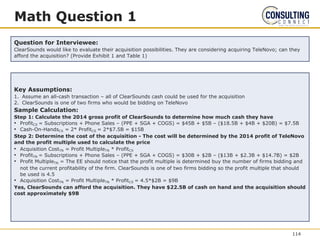 Math Question 1
Question for Interviewee:
ClearSounds would like to evaluate their acquisition possibilities. They are considering acquiring TeleNovo; can they
afford the acquisition? (Provide Exhibit 1 and Table 1)
Key Assumptions:
1. Assume an all-cash transaction – all of ClearSounds cash could be used for the acquisition
2. ClearSounds is one of two firms who would be bidding on TeleNovo
Sample Calculation:
Step 1: Calculate the 2014 gross profit of ClearSounds to determine how much cash they have
• ProfitCS = Subscriptions + Phone Sales – (PPE + SGA + COGS) = $45B + $5B – ($18.5B + $4B + $20B) = $7.5B
• Cash-On-HandsCS = 2* ProfitCS = 2*$7.5B = $15B
Step 2: Determine the cost of the acquisition - The cost will be determined by the 2014 profit of TeleNovo
and the profit multiple used to calculate the price
• Acquisition CostTN = Profit MultipleTN * ProfitCS
• ProfitTN = Subscriptions + Phone Sales – (PPE + SGA + COGS) = $30B + $2B – ($13B + $2.3B + $14.7B) = $2B
• Profit MultipleTN = The EE should notice that the profit multiple is determined buy the number of firms bidding and
not the current profitability of the firm. ClearSounds is one of two firms bidding so the profit multiple that should
be used is 4.5
• Acquisition CostTN = Profit MultipleTN * ProfitCS = 4.5*$2B = $9B
Yes, ClearSounds can afford the acquisition. They have $22.5B of cash on hand and the acquisition should
cost approximately $9B
114
 