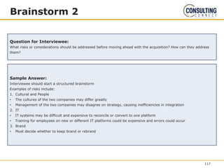 Brainstorm 2
Question for Interviewee:
What risks or considerations should be addressed before moving ahead with the acquisition? How can they address
them?
Sample Answer:
Interviewee should start a structured brainstorm
Examples of risks include:
1. Cultural and People
• The cultures of the two companies may differ greatly
• Management of the two companies may disagree on strategy, causing inefficiencies in integration
2. IT
• IT systems may be difficult and expensive to reconcile or convert to one platform
• Training for employees on new or different IT platforms could be expensive and errors could occur
3. Brand
• Must decide whether to keep brand or rebrand
117
 
