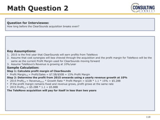 Math Question 2
Question for Interviewee:
How long before the ClearSounds acquisition breaks even?
Key Assumptions:
1. 2015 is the first year that ClearSounds will earn profits from TeleNovo
2. Assume that cost synergies will bea chieved through the acquisition and the profit margin for TeleNovo will be the
same as the current Profit Margin used for ClearSounds moving forward
3. Assume TeleNovo’s Revenue is growing at 10%/year
Sample Calculation:
Step 1: Calculate profit margin of ClearSounds
• Profit MarginCS = Profit/Sales = $7.5B/$50B = 15% Profit Margin
Step 2: Determine the profit from 2015 onwards using a yearly revenue growth at 10%
• 2015 ProfitCS = Revenue2015 * Growth Rate * Profit Margin = $32B * 1.1 * 15% = $5.28B
• If the profit margin remains fixed and revenue grows, profit grows at the same rate
• 2015 ProfitCS = $5.28B * 1.1 = $5.88B
The TeleNovo acquisition will pay for itself in less than two years
118
 