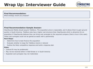 Final Recommendation Sample Answer:
ClearSounds Mobile should acquire TeleNovo. The acquisition price is reasonable, and it allows them to gain ground
quickly in South America. TeleNovo also has a higher cost structure than ClearSounds which is attractive for an
acquisition if ClearSounds believes they can bring cost synergies to the acquired company (that is true in this case).
These cost synergies could not be gained as easily with a partnership
Next Steps:
• Determine how to best finance the acquisition
• Evaluate whether to keep the TeleNovo brand or rebrand
• Outline the likely competitive response and build a response plan
Risks:
• Cultural fit may be problematic
• May not be received either in Wall-Street or in South America
• Expected cost synergies may not materialize
Wrap Up: Interviewer Guide
Final Recommendation:
What strategy would you propose?
119
 