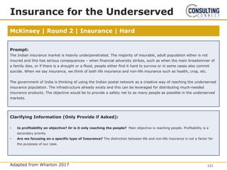 McKinsey | Round 2 | Insurance | Hard
Insurance for the Underserved
Adapted from Wharton 2017
Prompt:
The Indian insurance market is heavily underpenetrated. The majority of insurable, adult population either is not
insured and this has serious consequences – when financial adversity strikes, such as when the main breadwinner of
a family dies, or if there is a drought or a flood, people either find it hard to survive or in some cases also commit
suicide. When we say insurance, we think of both life insurance and non-life insurance such as health, crop, etc.
The government of India is thinking of using the Indian postal network as a creative way of reaching the underserved
insurance population. The infrastructure already exists and this can be leveraged for distributing much-needed
insurance products. The objective would be to provide a safety net to as many people as possible in the underserved
markets.
Clarifying Information (Only Provide if Asked):
• Is profitability an objective? Or is it only reaching the people? Main objective is reaching people. Profitability is a
secondary priority
• Are we focusing on a specific type of Insurance? The distinction between life and non-life insurance is not a factor for
the purposes of our case.
121
 