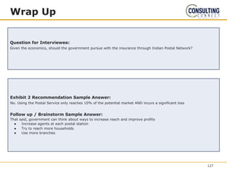 Exhibit 2 Recommendation Sample Answer:
No. Using the Postal Service only reaches 10% of the potential market AND incurs a significant loss
Follow up / Brainstorm Sample Answer:
That said, government can think about ways to increase reach and improve profits
● Increase agents at each postal station
● Try to reach more households
● Use more branches
Wrap Up
Question for Interviewee:
Given the economics, should the government pursue with the insurance through Indian Postal Network?
127
 