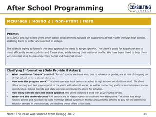 McKinsey | Round 2 | Non-Profit | Hard
After School Programming
Prompt:
It is 2003, and our client offers after school programming focused on supporting at-risk youth through high school,
enabling them to enter and succeed in college.
The client is trying to identify the best approach to meet its target growth. The client’s goals for expansion are to
most efficiently serve students and 7 new sites, while raising their national profile. We have been hired to help them
vet potential sites to maximize their social and financial impact.
Clarifying Information (Only Provide if Asked):
• What constitutes ”at-risk” youths? “At-risk” youths are those who, due to behavior or grades, are at risk of dropping out
of high school or have already done so.
• How does the program work? The client operates local centers attached to high schools with full time staff. The client
offers tutoring and test prep support to the youth with whom it works, as well as connecting youth to internships and career
opportunities. School districts and state agencies reimburse the client for activities.
• How many centers does the client operate? The client operates 8 sites with 2500 youths served.
• Where are the centers located? All centers are in Massachusetts or southern New Hampshire. The client has a high
national profile and has received calls from high school systems in Florida and California offering to pay for the client to to
establish centers in their districts; the declined these offers to this date.
129
Note: This case was sourced from Kellogg 2012
 