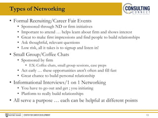 • Formal Recruiting/Career Fair Events
• Sponsored through ND or firm initiatives
• Important to attend … helps learn about firm and shows interest
• Great to make first impressions and find people to build relationships
• Ask thoughtful, relevant questions
• Low risk, all it takes is to signup and listen in!
• Small Group/Coffee Chats
• Sponsored by firm
• EX: Coffee chats, small group sessions, case preps
• Act early … these opportunities aren't often and fill fast
• Great chance to build personal relationship
• Informational Interviews/1 on 1 Networking
• You have to go out and get ; you initiating
• Platform to really build relationships
• All serve a purpose … each can be helpful at different points
13
Types of Networking
 