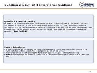 Question 2 & Exhibit 1 Interviewer Guidance
Question 2: Capacity Expansion
Let’s look at the financial considerations, particularly at the effect of additional sites on central costs. The client
allocates central office costs to each wholly owned site on a uniform basis, i.e., total central office costs / 8 =
allocation per site. The client wants to understand how expanding sites will affect the per wholly owned site allocation
of central costs. For this analysis, assume that central costs don’t vary depending on the method selected for
expansion. (Show Exhibit 1)
Notes to Interviewer:
• A good interviewee will quickly point out that the 74% increase in costs is less than the 88% increase in the
number of sites, and that central office cost allocation per site should decrease.
• Interviewees should quantify the impacts of growth on costs per site (see next slide for answers)
• Note: From the prompt, the number of current sites is 8 and the future number of sites is 15 (8 + 7 additional
sites).
132
 