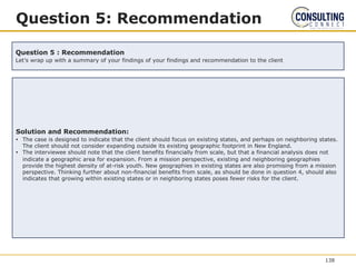Solution and Recommendation:
• The case is designed to indicate that the client should focus on existing states, and perhaps on neighboring states.
The client should not consider expanding outside its existing geographic footprint in New England.
• The interviewee should note that the client benefits financially from scale, but that a financial analysis does not
indicate a geographic area for expansion. From a mission perspective, existing and neighboring geographies
provide the highest density of at-risk youth. New geographies in existing states are also promising from a mission
perspective. Thinking further about non-financial benefits from scale, as should be done in question 4, should also
indicates that growing within existing states or in neighboring states poses fewer risks for the client.
Question 5: Recommendation
Question 5 : Recommendation
Let’s wrap up with a summary of your findings of your findings and recommendation to the client
138
 