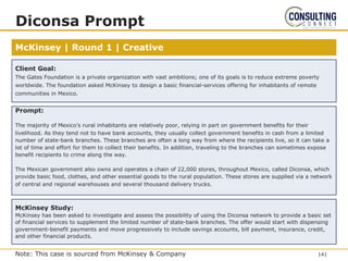 McKinsey | Round 1 | Creative
Diconsa Prompt
Prompt:
The majority of Mexico’s rural inhabitants are relatively poor, relying in part on government benefits for their
livelihood. As they tend not to have bank accounts, they usually collect government benefits in cash from a limited
number of state-bank branches. These branches are often a long way from where the recipients live, so it can take a
lot of time and effort for them to collect their benefits. In addition, traveling to the branches can sometimes expose
benefit recipients to crime along the way.
The Mexican government also owns and operates a chain of 22,000 stores, throughout Mexico, called Diconsa, which
provide basic food, clothes, and other essential goods to the rural population. These stores are supplied via a network
of central and regional warehouses and several thousand delivery trucks.
McKinsey Study:
McKinsey has been asked to investigate and assess the possibility of using the Diconsa network to provide a basic set
of financial services to supplement the limited number of state-bank branches. The offer would start with dispensing
government-benefit payments and move progressively to include savings accounts, bill payment, insurance, credit,
and other financial products.
Client Goal:
The Gates Foundation is a private organization with vast ambitions; one of its goals is to reduce extreme poverty
worldwide. The foundation asked McKinsey to design a basic financial-services offering for inhabitants of remote
communities in Mexico.
141
Note: This case is sourced from McKinsey & Company
 