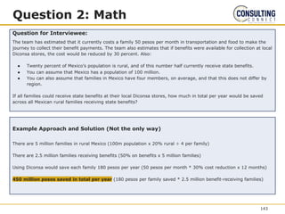 Question 2: Math
Question for Interviewee:
The team has estimated that it currently costs a family 50 pesos per month in transportation and food to make the
journey to collect their benefit payments. The team also estimates that if benefits were available for collection at local
Diconsa stores, the cost would be reduced by 30 percent. Also:
● Twenty percent of Mexico’s population is rural, and of this number half currently receive state benefits.
● You can assume that Mexico has a population of 100 million.
● You can also assume that families in Mexico have four members, on average, and that this does not differ by
region.
If all families could receive state benefits at their local Diconsa stores, how much in total per year would be saved
across all Mexican rural families receiving state benefits?
Example Approach and Solution (Not the only way)
There are 5 million families in rural Mexico (100m population x 20% rural ÷ 4 per family)
There are 2.5 million families receiving benefits (50% on benefits x 5 million families)
Using Diconsa would save each family 180 pesos per year (50 pesos per month * 30% cost reduction x 12 months)
450 million pesos saved in total per year (180 pesos per family saved * 2.5 million benefit-receiving families)
143
 