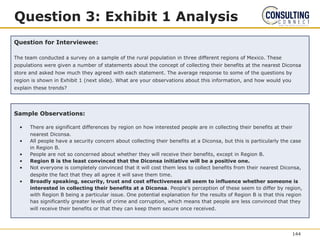 Question 3: Exhibit 1 Analysis
Question for Interviewee:
The team conducted a survey on a sample of the rural population in three different regions of Mexico. These
populations were given a number of statements about the concept of collecting their benefits at the nearest Diconsa
store and asked how much they agreed with each statement. The average response to some of the questions by
region is shown in Exhibit 1 (next slide). What are your observations about this information, and how would you
explain these trends?
Sample Observations:
• There are significant differences by region on how interested people are in collecting their benefits at their
nearest Diconsa.
• All people have a security concern about collecting their benefits at a Diconsa, but this is particularly the case
in Region B.
• People are not so concerned about whether they will receive their benefits, except in Region B.
• Region B is the least convinced that the Diconsa initiative will be a positive one.
• Not everyone is completely convinced that it will cost them less to collect benefits from their nearest Diconsa,
despite the fact that they all agree it will save them time.
• Broadly speaking, security, trust and cost effectiveness all seem to influence whether someone is
interested in collecting their benefits at a Diconsa. People’s perception of these seem to differ by region,
with Region B being a particular issue. One potential explanation for the results of Region B is that this region
has significantly greater levels of crime and corruption, which means that people are less convinced that they
will receive their benefits or that they can keep them secure once received.
144
 