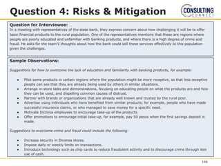 Question 4: Risks & Mitigation
Question for Interviewee:
In a meeting with representatives of the state bank, they express concern about how challenging it will be to offer
basic financial products to the rural population. One of the representatives mentions that these are regions where
people are poorly educated and unfamiliar with banking products, and where there is a high degree of crime and
fraud. He asks for the team’s thoughts about how the bank could sell these services effectively to this population
given the challenges.
Sample Observations:
Suggestions for how to overcome the lack of education and familiarity with banking products, for example:
● Pilot some products in certain regions where the population might be more receptive, so that less receptive
people can see that they are already being used by others in similar situations.
● Arrange in-store talks and demonstrations, focusing on educating people on what the products are and how
they can be used, and dispelling common causes of distrust.
● Partner with brands or organizations that are already well known and trusted by the rural poor.
● Advertise using individuals who have benefited from similar products, for example, people who have made
successful insurance claims, or who managed to save money for a specific need.
● Motivate Diconsa employees to encourage take-up of the products.
● Offer promotions to encourage initial take-up, for example, pay 50 pesos when the first savings deposit is
made.
Suggestions to overcome crime and fraud could include the following:
● Increase security in Diconsa stores.
● Impose daily or weekly limits on transactions.
● Introduce technology such as chip cards to reduce fraudulent activity and to discourage crime through less
use of cash.
146
 