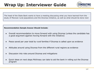 Recommendation Sample Answer Should Include:
● Overall recommendation to move forward with using Diconsa (unless the candidate has
a good argument against moving forward with the initiative)
● Pesos saved per year total by rural families if Diconsa is called upon as evidence
● Attitudes around using Diconsa from the different rural regions as evidence
● Discussion into risks around Diconsa and mitigations
● Quick ideas on next steps McKinsey can take to aid the bank in rolling out the Diconsa
program
Wrap Up: Interviewer Guide
The head of the State Bank wants to have a meeting discussing what you have learned from the
study of Mexican rural populations and the Diconsa Initiative, as well as what should be done next
147
 