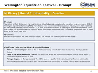 McKinsey | Round 1 | Hospitality | Creative
Wellington Equestrian Festival - Prompt
Note: This case adapted from Wharton 2017
Prompt:
Your client is Mark Bellisimo, a Harvard Business School educated executive who has taken on a new role as CEO of
Wellington Equestrian Partners (WEP). Mark has no prior experience in the equestrian industry aside from watching
his daughter’s horse back riding lessons. As of now, Mark has succeeded in creating an incredible competition circuit
in FL (called the Winter Equestrian Festival) and is seeking an investment from a reputable investment firm. In order
to do so, he needs your help.
Question 1:
How would you assess the total economic impact the festival has on the community each year?
Clarifying Information (Only Provide if Asked):
• What is economic impact? Think of this as the total spending amount at the festival and around the city due to the
festival
• What is the Winter Equestrian Festival? The WEF is the largest and longest-running event in horse sports, lasting 12
weeks annually from January to April.
• Who participates in the tournament? The WEF is used as a qualifier for the U.S. Equestrian Team. In additional to
Olympic caliber competition, the WEF hosts the nation’s premier competition for juniors, children, adults, and amateurs
149
 