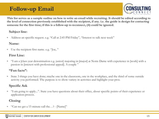 Follow-up Email
This list serves as a sample outline on how to write an email while recruiting. It should be edited according to
the level of connection previously established with the recipient, if any. i.e. the guide is design for contacting
someone for the first time; if this is a follow-up to reconnect, (4) could be ignored.
Subject line:
• Address an specific request. e.g. “Call at 2:45 PM Friday”, “Interest to talk next week”
Name:
• Use the recipient first name. e.g. “Joe, ”
First Line:
• “I am a [class year denomination e.g. junior] majoring in [major] at Notre Dame with experience in [work] with a
passion in [interest with professional appeal]. A couple ”
“Fun facts”:
• State 3 things you have done; maybe one in the classroom, one in the workplace, and the third of some outside
activity you performed. The purpose is to show variety in activities and highlight your pros.
Specific Ask
• “I am going to apply...”. State you have questions about their office, about specific points of their experience or
application process.
Closing
• “Can we get a 15 minute call the…? - [Name]”
15
 