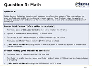 Question 3: Math
Question 3:
Rubber Bumper Co has two factories, each producing one of their two products. They essentially do not
share any fixed costs and for the most part are run as separate P&L’s. The team would like you to put
together a quick summary and compare the financial profitability of each of the two factories for the most
recent year.
Rubber Band Factory (Info provided to candidate):
• They make boxes of 500 rubber bands that they sell to retailers for $20 a box
• 1 pound of rubber makes approximately 125 rubber bands
• They should already have the amount of rubber they used from the exhibit
• The rubber band factory has an inclusive $4MM in annual overhead
• [ONLY PROVIDE WHEN ASKED] It costs $1 to turn a pound of rubber into a pound of rubber bands
(assume no waste)
Condom Factory (Info provided to candidate):
• They sell 4 packs of condoms to retailers for $3 a pack
• They factory is smaller than the rubber band factory and only costs $2 MM in annual overhead, inclusive
of everything
• [ONLY PROVIDE WHEN ASKED] Each condom costs $0.10 to make
159
 