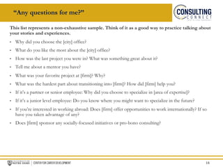 “Any questions for me?”
This list represents a non-exhaustive sample. Think of it as a good way to practice talking about
your stories and experiences.
• Why did you choose the [city] office?
• What do you like the most about the [city] office?
• How was the last project you were in? What was something great about it?
• Tell me about a mentor you have?
• What was your favorite project at [firm]? Why?
• What was the hardest part about transitioning into [firm]? How did [firm] help you?
• If it’s a partner or senior employee: Why did you choose to specialize in [area of expertise]?
• If it’s a junior level employee: Do you know where you might want to specialize in the future?
• If you’re interested in working abroad: Does [firm] offer opportunities to work internationally? If so
have you taken advantage of any?
• Does [firm] sponsor any socially-focused initiatives or pro-bono consulting?
16
 