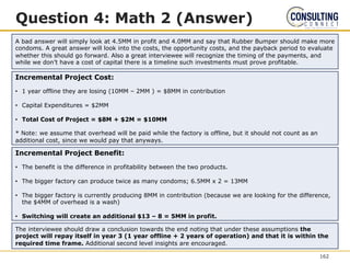 Question 4: Math 2 (Answer)
A bad answer will simply look at 4.5MM in profit and 4.0MM and say that Rubber Bumper should make more
condoms. A great answer will look into the costs, the opportunity costs, and the payback period to evaluate
whether this should go forward. Also a great interviewee will recognize the timing of the payments, and
while we don’t have a cost of capital there is a timeline such investments must prove profitable.
Incremental Project Cost:
• 1 year offline they are losing (10MM – 2MM ) = $8MM in contribution
• Capital Expenditures = $2MM
• Total Cost of Project = $8M + $2M = $10MM
* Note: we assume that overhead will be paid while the factory is offline, but it should not count as an
additional cost, since we would pay that anyways.
Incremental Project Benefit:
• The benefit is the difference in profitability between the two products.
• The bigger factory can produce twice as many condoms; 6.5MM x 2 = 13MM
• The bigger factory is currently producing 8MM in contribution (because we are looking for the difference,
the $4MM of overhead is a wash)
• Switching will create an additional $13 – 8 = 5MM in profit.
The interviewee should draw a conclusion towards the end noting that under these assumptions the
project will repay itself in year 3 (1 year offline + 2 years of operation) and that it is within the
required time frame. Additional second level insights are encouraged.
162
 
