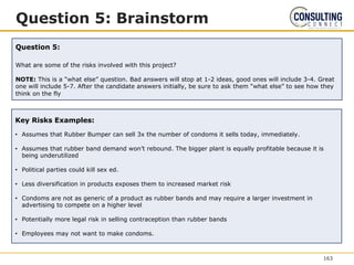Question 5: Brainstorm
Question 5:
What are some of the risks involved with this project?
NOTE: This is a “what else” question. Bad answers will stop at 1-2 ideas, good ones will include 3-4. Great
one will include 5-7. After the candidate answers initially, be sure to ask them “what else” to see how they
think on the fly
Key Risks Examples:
• Assumes that Rubber Bumper can sell 3x the number of condoms it sells today, immediately.
• Assumes that rubber band demand won’t rebound. The bigger plant is equally profitable because it is
being underutilized
• Political parties could kill sex ed.
• Less diversification in products exposes them to increased market risk
• Condoms are not as generic of a product as rubber bands and may require a larger investment in
advertising to compete on a higher level
• Potentially more legal risk in selling contraception than rubber bands
• Employees may not want to make condoms.
163
 