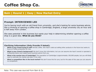 Bain | Round 1 | Easy | New Market Entry
Coffee Shop Co.
Note: This case was sourced from Bain & Co
Prompt: INTERVIEWEE LED
You’re having lunch with an old friend from university, and she’s looking for some business advice.
She is thinking of opening a coffee shop in Cambridge, England, a large university city an hour and
a half away from London.
She sees potential in this business but wants your help in determining whether opening a coffee
shop is a good idea. What do you think?
Clarifying Information (Only Provide
if Asked)
Clarifying Information (Only Provide if Asked):
• What is your friend trying to sell? Strictly coffee. She hasn’t ruled out selling other products in the future but wants to
focus on Coffee production for now.
• What is your friend's background? We don’t know this information, but you can assume she hasn’t owned or operated a
Coffeeshop before and needs sound business advice from you
• What is the market size of Cambridge? The population of Cambridge is approximately 100,000 people, but you will likely
need to estimate the market size later in the case.
• What is competition like in the local market? We don’t know this for sure, but for the sake of this case you can assume
no competition.
167
 