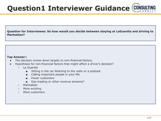 Question1 Interviewer Guidance
Question for Interviewee: So how would you decide between staying at LaGuardia and driving to
Manhattan?
Top Answer::
● The decision comes down largely to non-financial factors.
● Hypothesis for non-financial factors that might affect a driver’s decision?
○ La Guardia
■ Sitting in the car listening to the radio or a podcast
■ Calling important people in your life
■ Fewer customers
■ Day-trading or other revenue streams?
○ Manhattan
○ More exciting
○ More customers
177
 