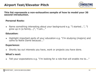 This list represents a non-exhaustive sample of how to model your 30
second introduction.
Personal Roots:
● Name something interesting about your background e.g. “I started...”, “I
grew up in (a family...)”, “I am...”
Education:
● Highlight important parts of your education e.g. “I’m studying (majors) and
came to Notre Dame because...”
Experience:
● Shortly lay out interests you have, work or projects you have done.
What’s next:
● Tell your expectations e.g. “I’m looking for a role that will enable me to...”
Airport Test/Elevator Pitch
18
 