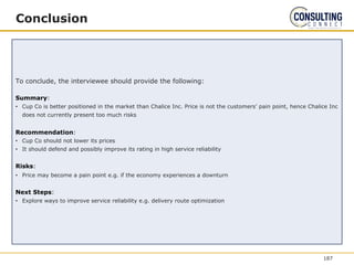 Conclusion
To conclude, the interviewee should provide the following:
Summary:
• Cup Co is better positioned in the market than Chalice Inc. Price is not the customers’ pain point, hence Chalice Inc
does not currently present too much risks
Recommendation:
• Cup Co should not lower its prices
• It should defend and possibly improve its rating in high service reliability
Risks:
• Price may become a pain point e.g. if the economy experiences a downturn
Next Steps:
• Explore ways to improve service reliability e.g. delivery route optimization
187
 