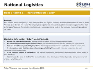 Bain | Round 1 | Transportation | Easy
National Logistics
Prompt:
Your client is National Logistics; a large transportation and logistics company that delivers freight to all areas of North
America. Over the last five years, the company has experienced rising costs due to increases in wages resulting from
a shortage of truckers. The client is now looking to reduce operational costs in the business. How would you advise
the client?
Clarifying Information (Only Provide if Asked):
• What is the client’s primary goal? National express is looking to boost profitability by any means
• Are other competitors facing the same issue? Yes, the entire transportation industry is feeling the wage pressure
• Does the client have a profitability target? No, the client just wants to improve profitability from their current state
• Are there other costs that have been influencing profitability? Yes, steadily rising fuel prices have also been
hampering the company’s profits
• Is the company running at full capacity? Yes, the only thing limiting the company’s revenue growth is finding drivers to
drive their trucks
• Has revenue also been in decline? No, revenue has been rising steadily over the last 5 years but is only capped by lack
of drivers to fulfill deliveries
189
Note: This case was sourced from Darden 2018
 