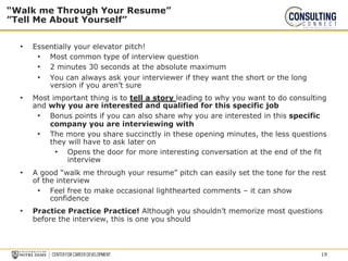 • Essentially your elevator pitch!
• Most common type of interview question
• 2 minutes 30 seconds at the absolute maximum
• You can always ask your interviewer if they want the short or the long
version if you aren’t sure
• Most important thing is to tell a story leading to why you want to do consulting
and why you are interested and qualified for this specific job
• Bonus points if you can also share why you are interested in this specific
company you are interviewing with
• The more you share succinctly in these opening minutes, the less questions
they will have to ask later on
• Opens the door for more interesting conversation at the end of the fit
interview
• A good “walk me through your resume” pitch can easily set the tone for the rest
of the interview
• Feel free to make occasional lighthearted comments – it can show
confidence
• Practice Practice Practice! Although you shouldn’t memorize most questions
before the interview, this is one you should
“Walk me Through Your Resume”
”Tell Me About Yourself”
19
 