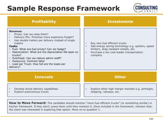 Sample Response Framework
Revenue:
• Prices: Can we raise them?
• Delivery Mix: Prioritize more expensive freight?
• Use double trailers per delivery instead of single
trailers
Costs:
• Fuel: What are fuel prices? Can we hedge?
• Depreciation: What are the depreciation life-span on
trucks?
• Overhead: Can we reduce admin staff?
• Outsource: Contract labor
• Load per Truck: How full are the loads per
delivery?
Profitability Investments
• Buy new fuel efficient trucks
• Add energy saving technology e.g. spoilers, speed
limiters, drag resistant wheels, etc.
• Purchase a low cost-leader transportation
company
• Develop drone delivery capabilities
• Explore autonomous trucks
Innovate Other
• Explore other high margin markets e.g. airfreight,
shipping, railways, etc.
How to Move Forward: The candidate should mention “more fuel efficient trucks” (or something similar) in
his/her framework. If they don’t, press them until they mention it. Once included in the framework, mention that:
the client was interested in exploring that option. Move on to question 1.
190
 