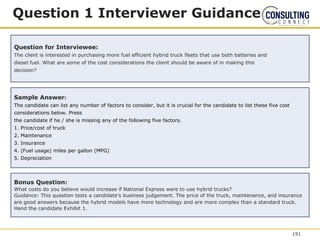 Question 1 Interviewer Guidance
Question for Interviewee:
The client is interested in purchasing more fuel efficient hybrid truck fleets that use both batteries and
diesel fuel. What are some of the cost considerations the client should be aware of in making this
decision?
Sample Answer:
The candidate can list any number of factors to consider, but it is crucial for the candidate to list these five cost
considerations below. Press
the candidate if he / she is missing any of the following five factors.
1. Price/cost of truck
2. Maintenance
3. Insurance
4. (Fuel usage) miles per gallon (MPG)
5. Depreciation
Bonus Question:
What costs do you believe would increase if National Express were to use hybrid trucks?
Guidance: This question tests a candidate’s business judgement. The price of the truck, maintenance, and insurance
are good answers because the hybrid models have more technology and are more complex than a standard truck.
Hand the candidate Exhibit 1.
191
 