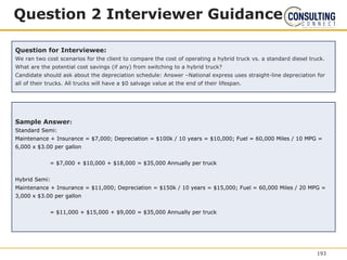 Question 2 Interviewer Guidance
Question for Interviewee:
We ran two cost scenarios for the client to compare the cost of operating a hybrid truck vs. a standard diesel truck.
What are the potential cost savings (if any) from switching to a hybrid truck?
Candidate should ask about the depreciation schedule: Answer –National express uses straight-line depreciation for
all of their trucks. All trucks will have a $0 salvage value at the end of their lifespan.
Sample Answer:
Standard Semi:
Maintenance + Insurance = $7,000; Depreciation = $100k / 10 years = $10,000; Fuel = 60,000 Miles / 10 MPG =
6,000 x $3.00 per gallon
= $7,000 + $10,000 + $18,000 = $35,000 Annually per truck
Hybrid Semi:
Maintenance + Insurance = $11,000; Depreciation = $150k / 10 years = $15,000; Fuel = 60,000 Miles / 20 MPG =
3,000 x $3.00 per gallon
= $11,000 + $15,000 + $9,000 = $35,000 Annually per truck
193
 
