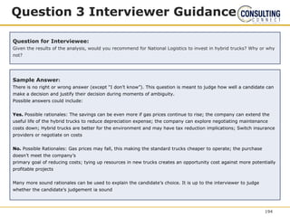 Question 3 Interviewer Guidance
Question for Interviewee:
Given the results of the analysis, would you recommend for National Logistics to invest in hybrid trucks? Why or why
not?
Sample Answer:
There is no right or wrong answer (except “I don’t know”). This question is meant to judge how well a candidate can
make a decision and justify their decision during moments of ambiguity.
Possible answers could include:
Yes. Possible rationales: The savings can be even more if gas prices continue to rise; the company can extend the
useful life of the hybrid trucks to reduce depreciation expense; the company can explore negotiating maintenance
costs down; Hybrid trucks are better for the environment and may have tax reduction implications; Switch insurance
providers or negotiate on costs
No. Possible Rationales: Gas prices may fall, this making the standard trucks cheaper to operate; the purchase
doesn’t meet the company’s
primary goal of reducing costs; tying up resources in new trucks creates an opportunity cost against more potentially
profitable projects
Many more sound rationales can be used to explain the candidate’s choice. It is up to the interviewer to judge
whether the candidate’s judgement ia sound
194
 