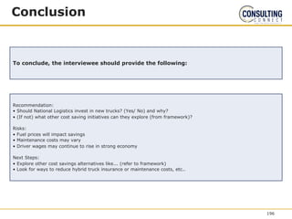 Conclusion
To conclude, the interviewee should provide the following:
Recommendation:
• Should National Logistics invest in new trucks? (Yes/ No) and why?
• (If not) what other cost saving initiatives can they explore (from framework)?
Risks:
• Fuel prices will impact savings
• Maintenance costs may vary
• Driver wages may continue to rise in strong economy
Next Steps:
• Explore other cost savings alternatives like... (refer to framework)
• Look for ways to reduce hybrid truck insurance or maintenance costs, etc..
196
 
