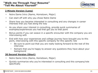2 Minute Version (Long)
• Notre Dame Intro (Name, Hometown, Major)
• Can start off with why you chose Notre Dame
• Share how you became interested in consulting and any changes in career
interests that you had along the way
• As you share your interest in consulting, provide quick summaries of
examples/experiences you had that got you to that point
• Bonus points if you can weave in a specific encounter with the company you are
interviewing with
• End with how your experiences and college journey have brought you to this
point, interviewing with this specific company for this specific role
• Be sure to point out that you are really looking forward to the rest of the
interview
• Remark that you’re happy to answer any questions they have about your
background
30 Second Version (Short)
• Notre Dame Intro (Name, Hometown, Major)
• Quickly summarize why you’re interested in consulting and this company/role
specifically
“Walk me Through Your Resume”
”Tell Me About Yourself”
20
 