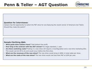 Penn & Teller – AGT Question
Question for Interviewee:
Caesars has the opportunity to switch the P&T show for one featuring the recent winner of America’s Got Talent.
Should they make the switch?
Sample Clarifying Q&A:
• What goals does Caesars have? Total bottom-line profit.
• How long is the contract with the AGT winner? As Vegas standard, 1 year.
• Are there switching costs? Putting in a new show will require a reconfiguration and a one-time marketing blitz.
This would cost $2.4M to do and would occur before the first show.
• What are the revenues of the new show? The new show would bring in $90k in ticket sales per show.
• What are the costs of the new show? The new show would cost less than P&T at $3M per year.
206
 