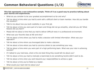 This list represents a non-exhaustive sample. Think of it as a good way to practice talking about
your stories and experiences.
• What do you consider to be your greatest accomplishment so far and why?
• Tell me about a time when you had to work with a difficult client or team member. How did you handle
the situation?
• Talk to me about how you built credibility in your first job
• Tell me about a time you were part of a team and things did not go smoothly, what did you do? What
lessons did you learn?
• Please tell me about a time that you had to deliver difficult news in a professional environment.
• What was your favorite class at ND and why?
• Tell me about a time where you had to make a decision with limited information. What was your
approach?
• Tell me about a time where you leveraged data to make a decision.
• Tell me about a time where you had to convince others to see something your way.
• Tell me about a time when you were part of a high performing team. What was your role in achieving
success?
• If I talked to your last boss, what is the one best thing they would tell me about you?
• Tell me about a time you had to motivate a teammate to do something he/she didn’t want to do.
• Tell me about a time when you went beyond your responsibilities to achieve a goal.
• Tell me about a time you’ve failed as a leader.
• What would your team tell me about you?
Common Behavioral Questions (1/3)
21
 